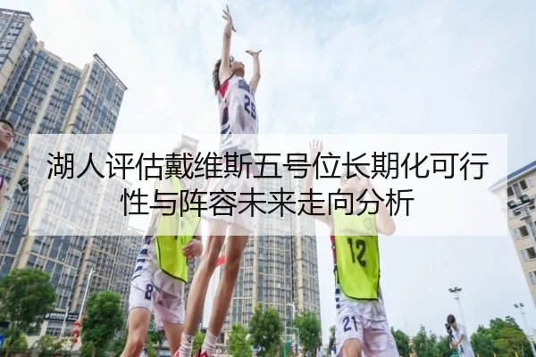 湖人评估戴维斯五号位长期化可行性与阵容未来走向分析