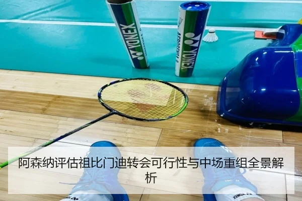 阿森纳评估祖比门迪转会可行性与中场重组全景解析