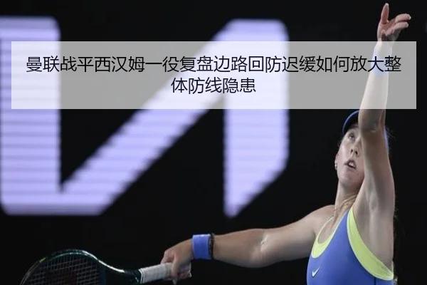 曼联战平西汉姆一役复盘边路回防迟缓如何放大整体防线隐患