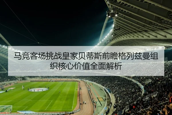 马竞客场挑战皇家贝蒂斯前瞻格列兹曼组织核心价值全面解析