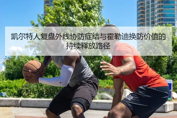 凯尔特人复盘外线协防症结与霍勒迪换防价值的持续释放路径